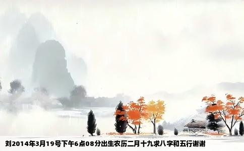 刘2014年3月19号下午6点08分出生农历二月十九求八字和五行谢谢