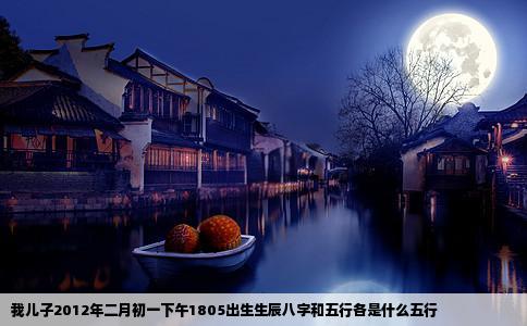 我儿子2012年二月初一下午1805出生生辰八字和五行各是什么五行