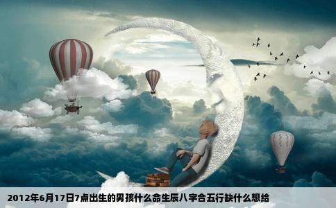 2012年6月17日7点出生的男孩什么命生辰八字合五行缺什么想给