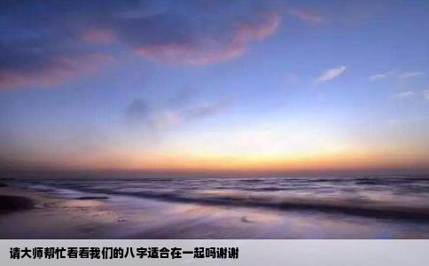 请大师帮忙看看我们的八字适合在一起吗谢谢