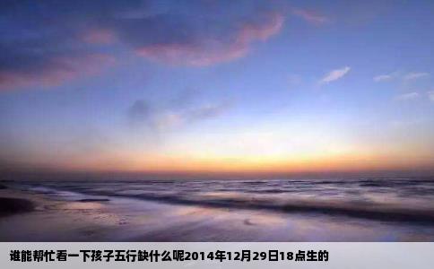 谁能帮忙看一下孩子五行缺什么呢2014年12月29日18点生的